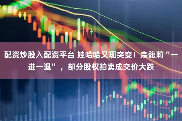 配资炒股入配资平台 娃哈哈又现突变！宗馥莉“一进一退” ，部分股权拍卖成交价大跌