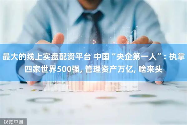 最大的线上实盘配资平台 中国“央企第一人”: 执掌四家世界500强, 管理资产万亿, 啥来头