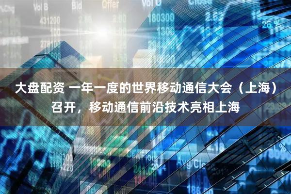 大盘配资 一年一度的世界移动通信大会（上海）召开，移动通信前沿技术亮相上海