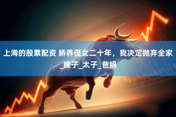 上海的股票配资 娇养侄女二十年，我决定抛弃全家_嫂子_太子_爸妈