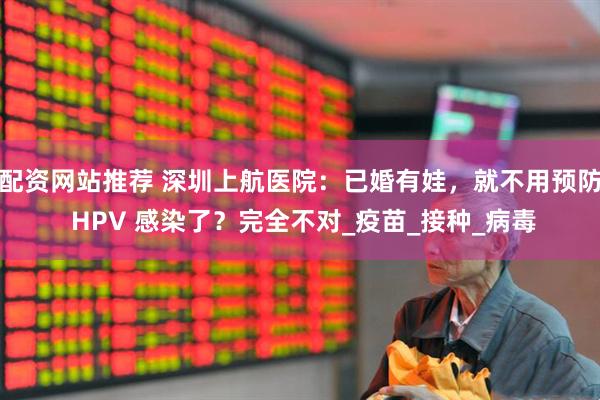 配资网站推荐 深圳上航医院：已婚有娃，就不用预防 HPV 感染了？完全不对_疫苗_接种_病毒