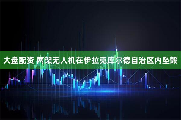 大盘配资 两架无人机在伊拉克库尔德自治区内坠毁