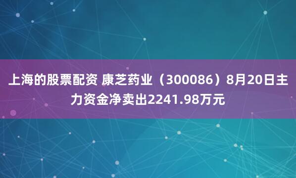 上海的股票配资 康芝药业（300086）8月20日主力资金净卖出2241.98万元