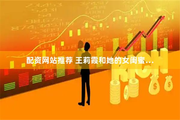 配资网站推荐 王莉霞和她的女闺蜜…