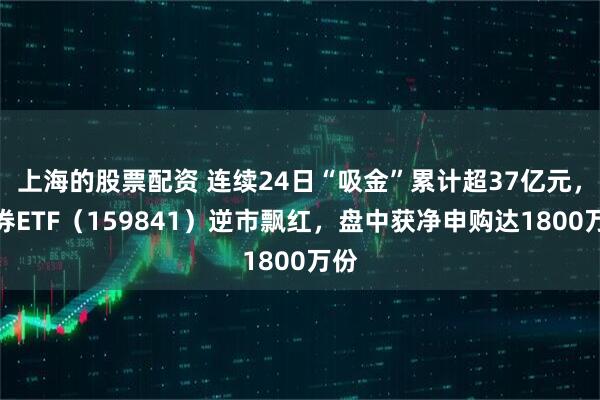 上海的股票配资 连续24日“吸金”累计超37亿元，证券ETF（159841）逆市飘红，盘中获净申购达1800万份