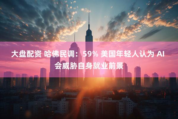 大盘配资 哈佛民调：59% 美国年轻人认为 AI 会威胁自身就业前景