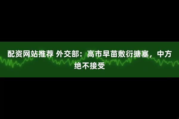 配资网站推荐 外交部：高市早苗敷衍搪塞，中方绝不接受