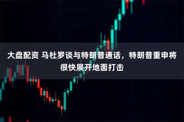 大盘配资 马杜罗谈与特朗普通话，特朗普重申将很快展开地面打击