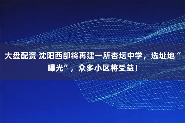 大盘配资 沈阳西部将再建一所杏坛中学，选址地“曝光”，众多小区将受益！
