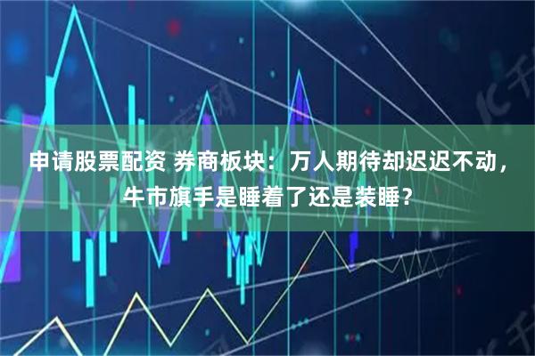 申请股票配资 券商板块：万人期待却迟迟不动，牛市旗手是睡着了还是装睡？