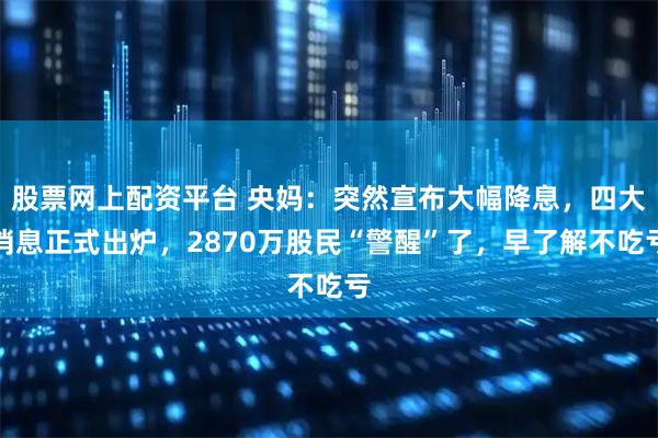 股票网上配资平台 央妈：突然宣布大幅降息，四大消息正式出炉，2870万股民“警醒”了，早了解不吃亏