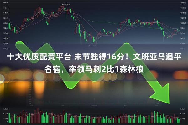 十大优质配资平台 末节独得16分！文班亚马追平名宿，率领马刺2比1森林狼