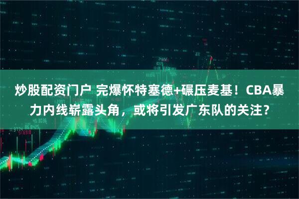 炒股配资门户 完爆怀特塞德+碾压麦基！CBA暴力内线崭露头角，或将引发广东队的关注？