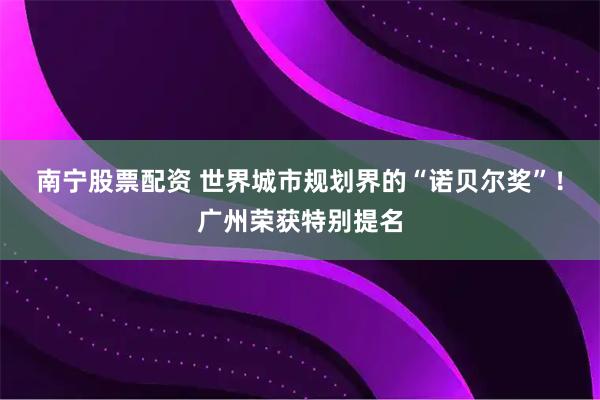 南宁股票配资 世界城市规划界的“诺贝尔奖”！广州荣获特别提名