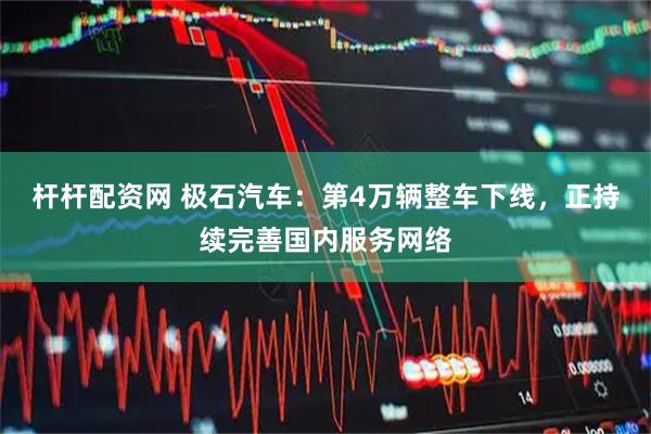 杆杆配资网 极石汽车：第4万辆整车下线，正持续完善国内服务网络